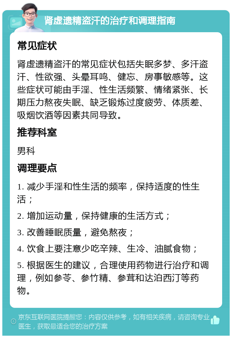 肾虚遗精盗汗的治疗和调理指南 常见症状 肾虚遗精盗汗的常见症状包括失眠多梦、多汗盗汗、性欲强、头晕耳鸣、健忘、房事敏感等。这些症状可能由手淫、性生活频繁、情绪紧张、长期压力熬夜失眠、缺乏锻炼过度疲劳、体质差、吸烟饮酒等因素共同导致。 推荐科室 男科 调理要点 1. 减少手淫和性生活的频率，保持适度的性生活； 2. 增加运动量，保持健康的生活方式； 3. 改善睡眠质量，避免熬夜； 4. 饮食上要注意少吃辛辣、生冷、油腻食物； 5. 根据医生的建议，合理使用药物进行治疗和调理，例如参苓、参竹精、参茸和达泊西汀等药物。