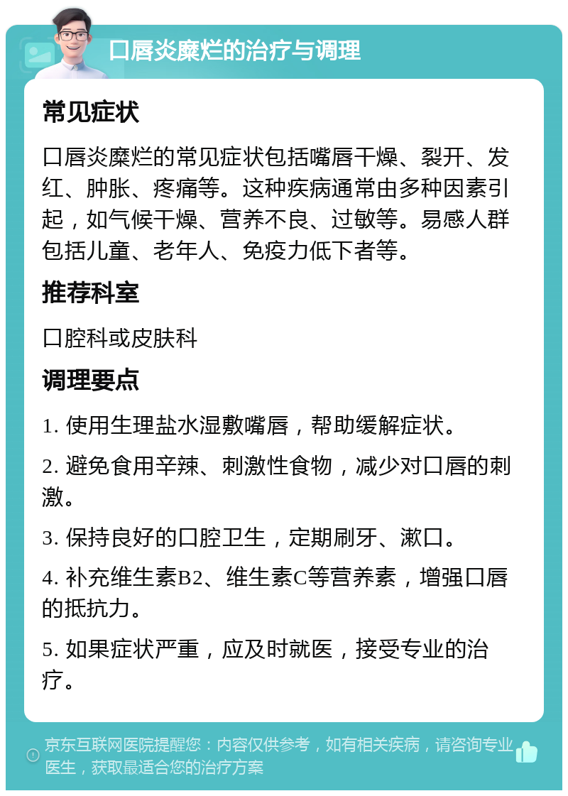 口唇炎糜烂的治疗与调理 常见症状 口唇炎糜烂的常见症状包括嘴唇干燥、裂开、发红、肿胀、疼痛等。这种疾病通常由多种因素引起，如气候干燥、营养不良、过敏等。易感人群包括儿童、老年人、免疫力低下者等。 推荐科室 口腔科或皮肤科 调理要点 1. 使用生理盐水湿敷嘴唇，帮助缓解症状。 2. 避免食用辛辣、刺激性食物，减少对口唇的刺激。 3. 保持良好的口腔卫生，定期刷牙、漱口。 4. 补充维生素B2、维生素C等营养素，增强口唇的抵抗力。 5. 如果症状严重，应及时就医，接受专业的治疗。