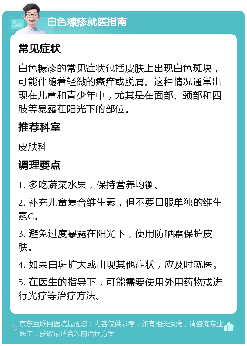 白色糠疹就医指南 常见症状 白色糠疹的常见症状包括皮肤上出现白色斑块，可能伴随着轻微的瘙痒或脱屑。这种情况通常出现在儿童和青少年中，尤其是在面部、颈部和四肢等暴露在阳光下的部位。 推荐科室 皮肤科 调理要点 1. 多吃蔬菜水果，保持营养均衡。 2. 补充儿童复合维生素，但不要口服单独的维生素C。 3. 避免过度暴露在阳光下，使用防晒霜保护皮肤。 4. 如果白斑扩大或出现其他症状，应及时就医。 5. 在医生的指导下，可能需要使用外用药物或进行光疗等治疗方法。