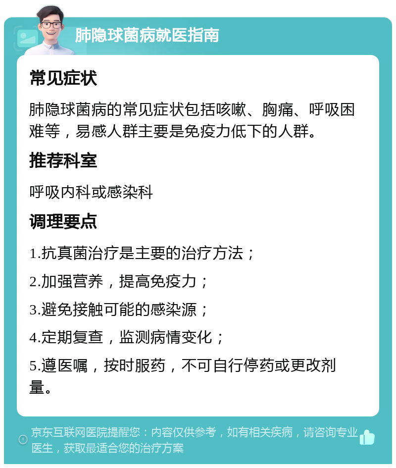 肺隐球菌病就医指南 常见症状 肺隐球菌病的常见症状包括咳嗽、胸痛、呼吸困难等，易感人群主要是免疫力低下的人群。 推荐科室 呼吸内科或感染科 调理要点 1.抗真菌治疗是主要的治疗方法； 2.加强营养，提高免疫力； 3.避免接触可能的感染源； 4.定期复查，监测病情变化； 5.遵医嘱，按时服药，不可自行停药或更改剂量。