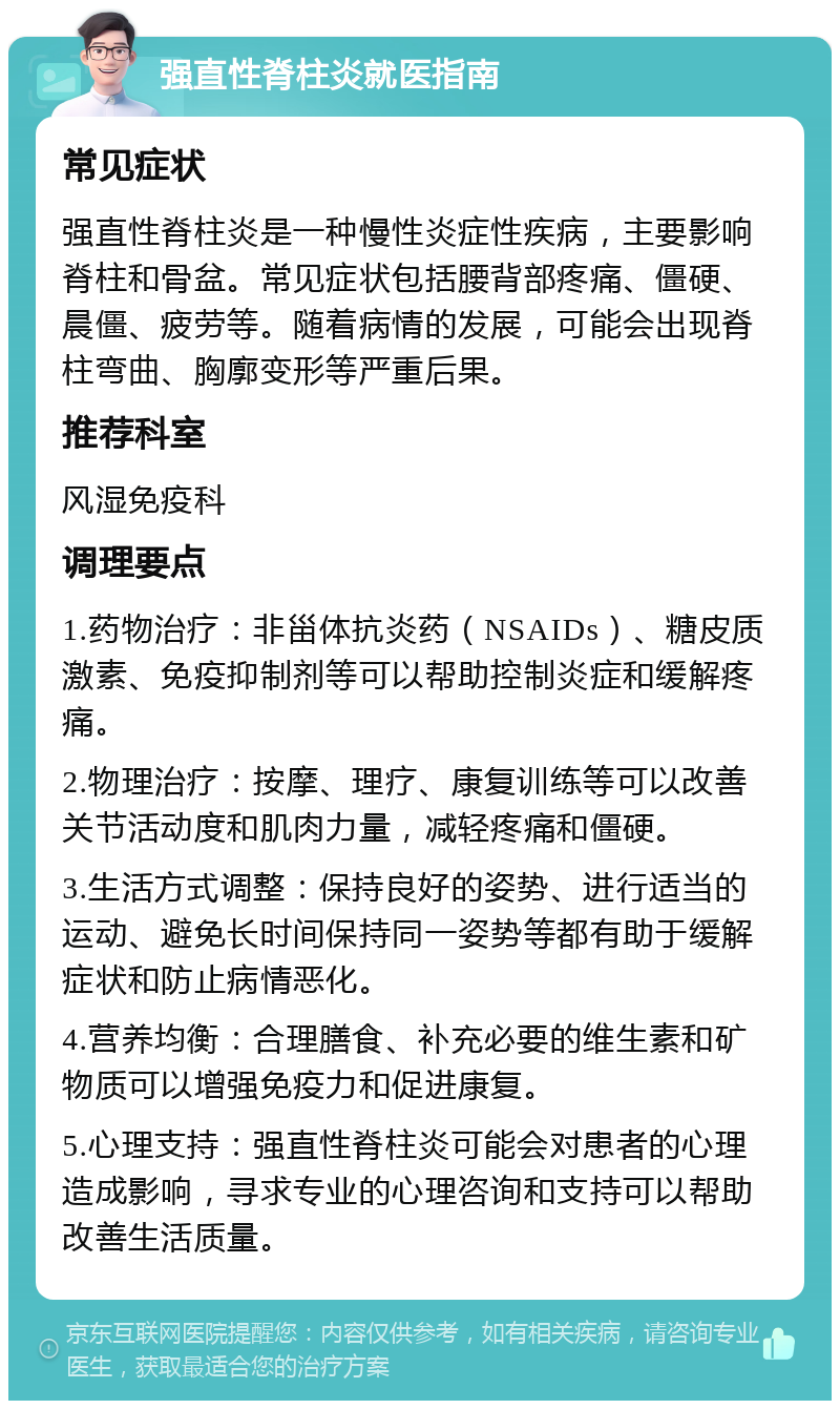 强直性脊柱炎就医指南 常见症状 强直性脊柱炎是一种慢性炎症性疾病，主要影响脊柱和骨盆。常见症状包括腰背部疼痛、僵硬、晨僵、疲劳等。随着病情的发展，可能会出现脊柱弯曲、胸廓变形等严重后果。 推荐科室 风湿免疫科 调理要点 1.药物治疗：非甾体抗炎药（NSAIDs）、糖皮质激素、免疫抑制剂等可以帮助控制炎症和缓解疼痛。 2.物理治疗：按摩、理疗、康复训练等可以改善关节活动度和肌肉力量，减轻疼痛和僵硬。 3.生活方式调整：保持良好的姿势、进行适当的运动、避免长时间保持同一姿势等都有助于缓解症状和防止病情恶化。 4.营养均衡：合理膳食、补充必要的维生素和矿物质可以增强免疫力和促进康复。 5.心理支持：强直性脊柱炎可能会对患者的心理造成影响，寻求专业的心理咨询和支持可以帮助改善生活质量。