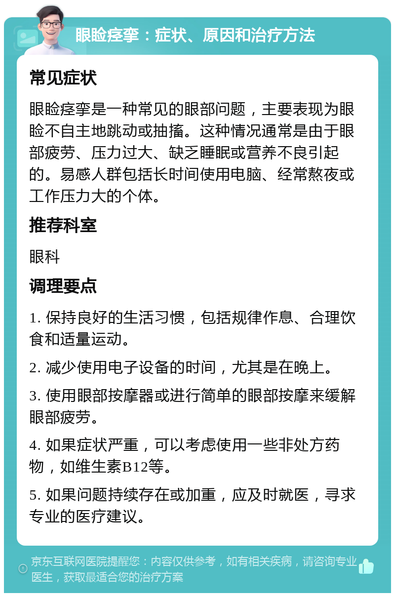 眼睑痉挛：症状、原因和治疗方法 常见症状 眼睑痉挛是一种常见的眼部问题，主要表现为眼睑不自主地跳动或抽搐。这种情况通常是由于眼部疲劳、压力过大、缺乏睡眠或营养不良引起的。易感人群包括长时间使用电脑、经常熬夜或工作压力大的个体。 推荐科室 眼科 调理要点 1. 保持良好的生活习惯，包括规律作息、合理饮食和适量运动。 2. 减少使用电子设备的时间，尤其是在晚上。 3. 使用眼部按摩器或进行简单的眼部按摩来缓解眼部疲劳。 4. 如果症状严重，可以考虑使用一些非处方药物，如维生素B12等。 5. 如果问题持续存在或加重，应及时就医，寻求专业的医疗建议。