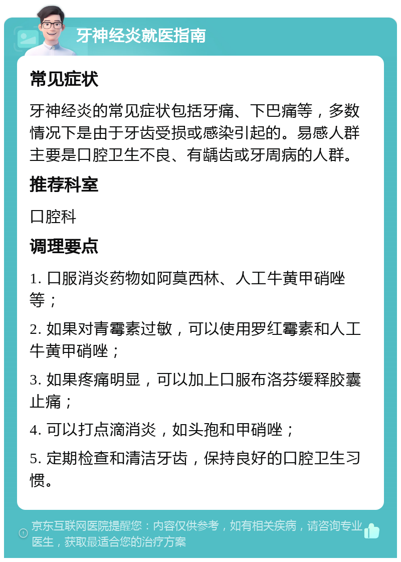 牙神经炎就医指南 常见症状 牙神经炎的常见症状包括牙痛、下巴痛等，多数情况下是由于牙齿受损或感染引起的。易感人群主要是口腔卫生不良、有龋齿或牙周病的人群。 推荐科室 口腔科 调理要点 1. 口服消炎药物如阿莫西林、人工牛黄甲硝唑等； 2. 如果对青霉素过敏，可以使用罗红霉素和人工牛黄甲硝唑； 3. 如果疼痛明显，可以加上口服布洛芬缓释胶囊止痛； 4. 可以打点滴消炎，如头孢和甲硝唑； 5. 定期检查和清洁牙齿，保持良好的口腔卫生习惯。