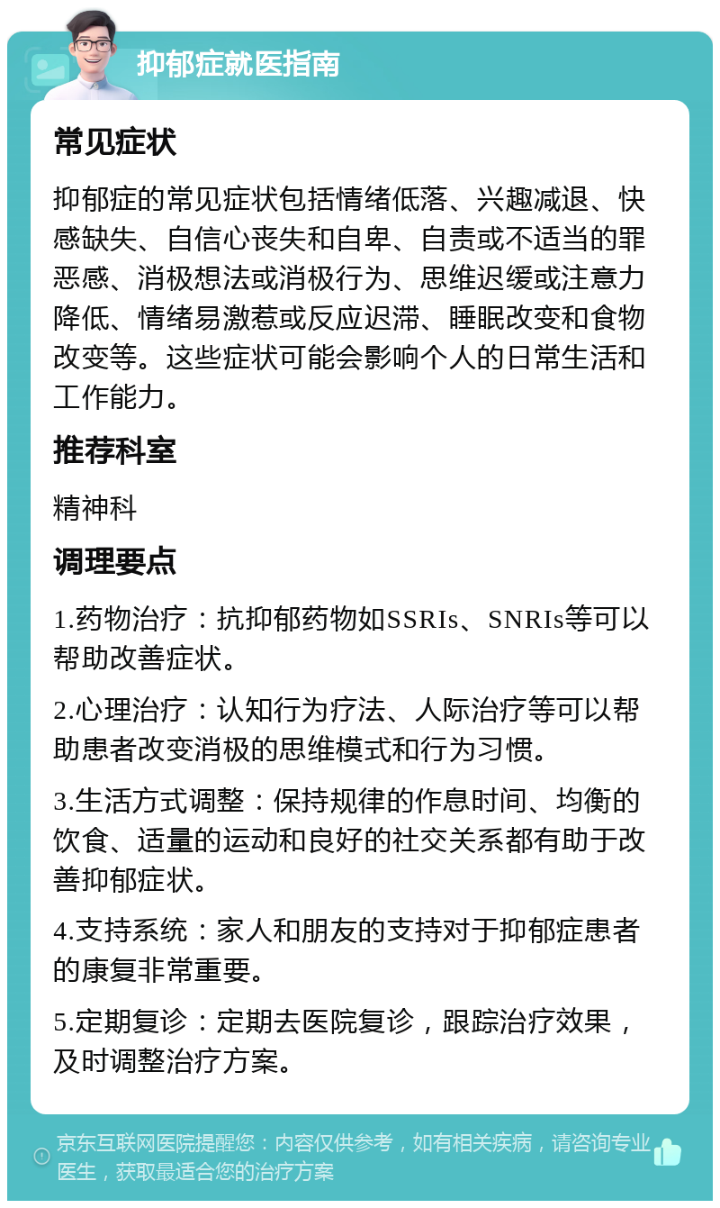 抑郁症就医指南 常见症状 抑郁症的常见症状包括情绪低落、兴趣减退、快感缺失、自信心丧失和自卑、自责或不适当的罪恶感、消极想法或消极行为、思维迟缓或注意力降低、情绪易激惹或反应迟滞、睡眠改变和食物改变等。这些症状可能会影响个人的日常生活和工作能力。 推荐科室 精神科 调理要点 1.药物治疗：抗抑郁药物如SSRIs、SNRIs等可以帮助改善症状。 2.心理治疗：认知行为疗法、人际治疗等可以帮助患者改变消极的思维模式和行为习惯。 3.生活方式调整：保持规律的作息时间、均衡的饮食、适量的运动和良好的社交关系都有助于改善抑郁症状。 4.支持系统：家人和朋友的支持对于抑郁症患者的康复非常重要。 5.定期复诊：定期去医院复诊，跟踪治疗效果，及时调整治疗方案。