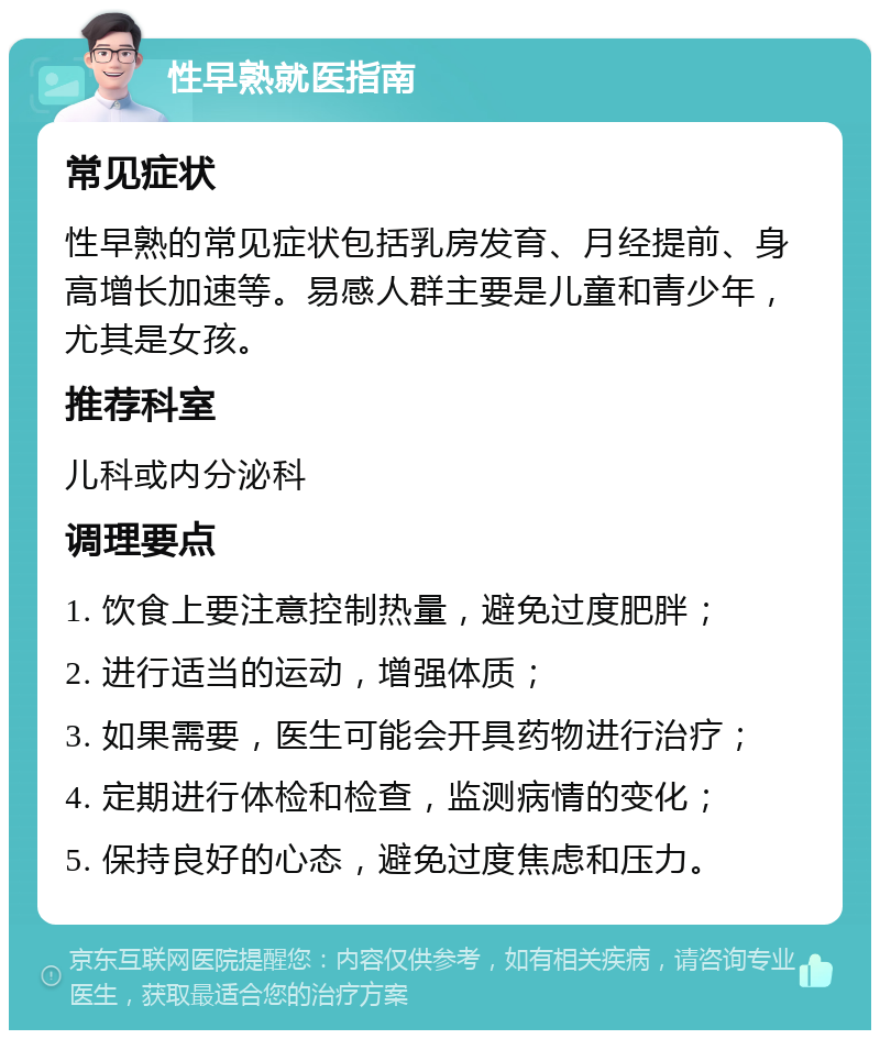 性早熟就医指南 常见症状 性早熟的常见症状包括乳房发育、月经提前、身高增长加速等。易感人群主要是儿童和青少年，尤其是女孩。 推荐科室 儿科或内分泌科 调理要点 1. 饮食上要注意控制热量，避免过度肥胖； 2. 进行适当的运动，增强体质； 3. 如果需要，医生可能会开具药物进行治疗； 4. 定期进行体检和检查，监测病情的变化； 5. 保持良好的心态，避免过度焦虑和压力。