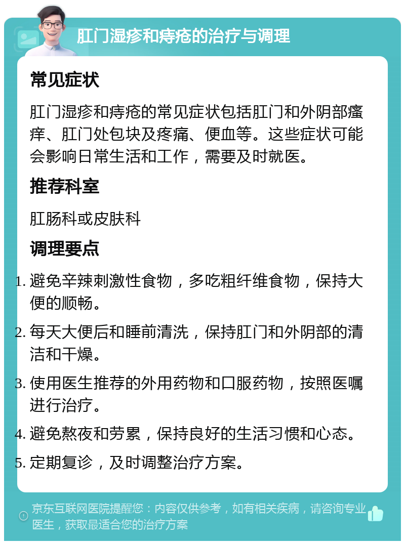 肛门湿疹和痔疮的治疗与调理 常见症状 肛门湿疹和痔疮的常见症状包括肛门和外阴部瘙痒、肛门处包块及疼痛、便血等。这些症状可能会影响日常生活和工作，需要及时就医。 推荐科室 肛肠科或皮肤科 调理要点 避免辛辣刺激性食物，多吃粗纤维食物，保持大便的顺畅。 每天大便后和睡前清洗，保持肛门和外阴部的清洁和干燥。 使用医生推荐的外用药物和口服药物，按照医嘱进行治疗。 避免熬夜和劳累，保持良好的生活习惯和心态。 定期复诊，及时调整治疗方案。