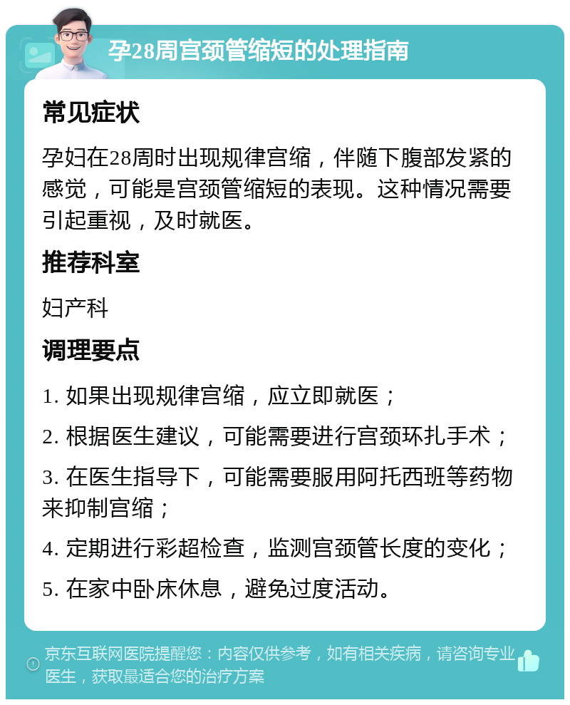 孕28周宫颈管缩短的处理指南 常见症状 孕妇在28周时出现规律宫缩，伴随下腹部发紧的感觉，可能是宫颈管缩短的表现。这种情况需要引起重视，及时就医。 推荐科室 妇产科 调理要点 1. 如果出现规律宫缩，应立即就医； 2. 根据医生建议，可能需要进行宫颈环扎手术； 3. 在医生指导下，可能需要服用阿托西班等药物来抑制宫缩； 4. 定期进行彩超检查，监测宫颈管长度的变化； 5. 在家中卧床休息，避免过度活动。