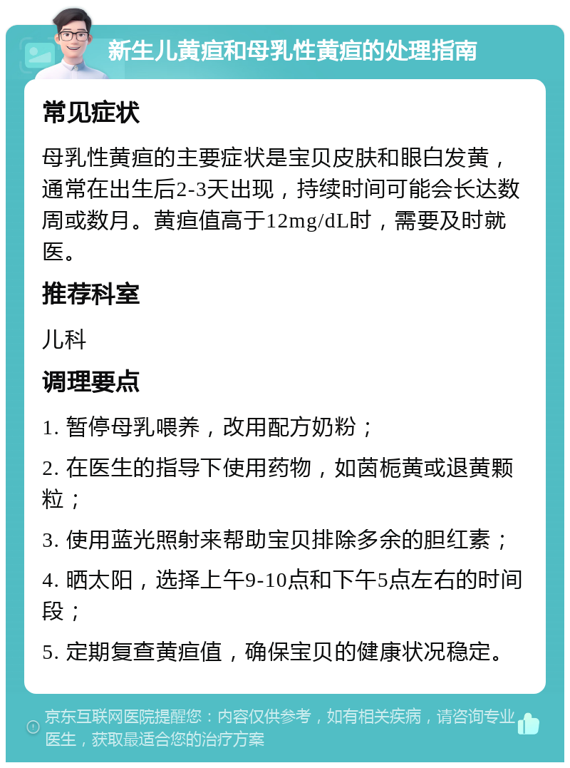 新生儿黄疸和母乳性黄疸的处理指南 常见症状 母乳性黄疸的主要症状是宝贝皮肤和眼白发黄，通常在出生后2-3天出现，持续时间可能会长达数周或数月。黄疸值高于12mg/dL时，需要及时就医。 推荐科室 儿科 调理要点 1. 暂停母乳喂养，改用配方奶粉； 2. 在医生的指导下使用药物，如茵栀黄或退黄颗粒； 3. 使用蓝光照射来帮助宝贝排除多余的胆红素； 4. 晒太阳，选择上午9-10点和下午5点左右的时间段； 5. 定期复查黄疸值，确保宝贝的健康状况稳定。