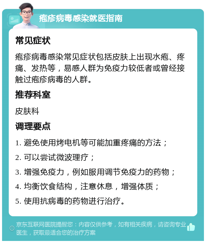 疱疹病毒感染就医指南 常见症状 疱疹病毒感染常见症状包括皮肤上出现水疱、疼痛、发热等，易感人群为免疫力较低者或曾经接触过疱疹病毒的人群。 推荐科室 皮肤科 调理要点 1. 避免使用烤电机等可能加重疼痛的方法； 2. 可以尝试微波理疗； 3. 增强免疫力，例如服用调节免疫力的药物； 4. 均衡饮食结构，注意休息，增强体质； 5. 使用抗病毒的药物进行治疗。