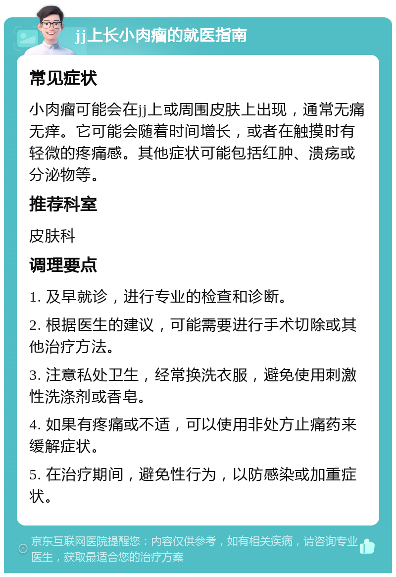 jj上长小肉瘤的就医指南 常见症状 小肉瘤可能会在jj上或周围皮肤上出现，通常无痛无痒。它可能会随着时间增长，或者在触摸时有轻微的疼痛感。其他症状可能包括红肿、溃疡或分泌物等。 推荐科室 皮肤科 调理要点 1. 及早就诊，进行专业的检查和诊断。 2. 根据医生的建议，可能需要进行手术切除或其他治疗方法。 3. 注意私处卫生，经常换洗衣服，避免使用刺激性洗涤剂或香皂。 4. 如果有疼痛或不适，可以使用非处方止痛药来缓解症状。 5. 在治疗期间，避免性行为，以防感染或加重症状。