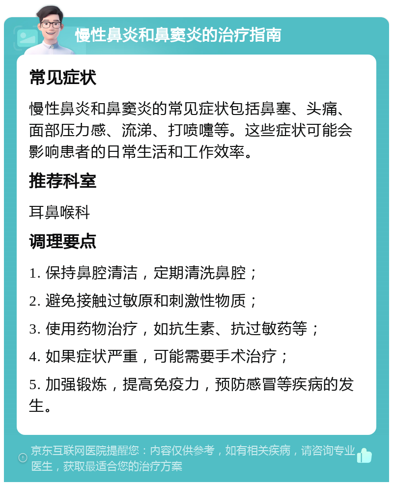 慢性鼻炎和鼻窦炎的治疗指南 常见症状 慢性鼻炎和鼻窦炎的常见症状包括鼻塞、头痛、面部压力感、流涕、打喷嚏等。这些症状可能会影响患者的日常生活和工作效率。 推荐科室 耳鼻喉科 调理要点 1. 保持鼻腔清洁，定期清洗鼻腔； 2. 避免接触过敏原和刺激性物质； 3. 使用药物治疗，如抗生素、抗过敏药等； 4. 如果症状严重，可能需要手术治疗； 5. 加强锻炼，提高免疫力，预防感冒等疾病的发生。