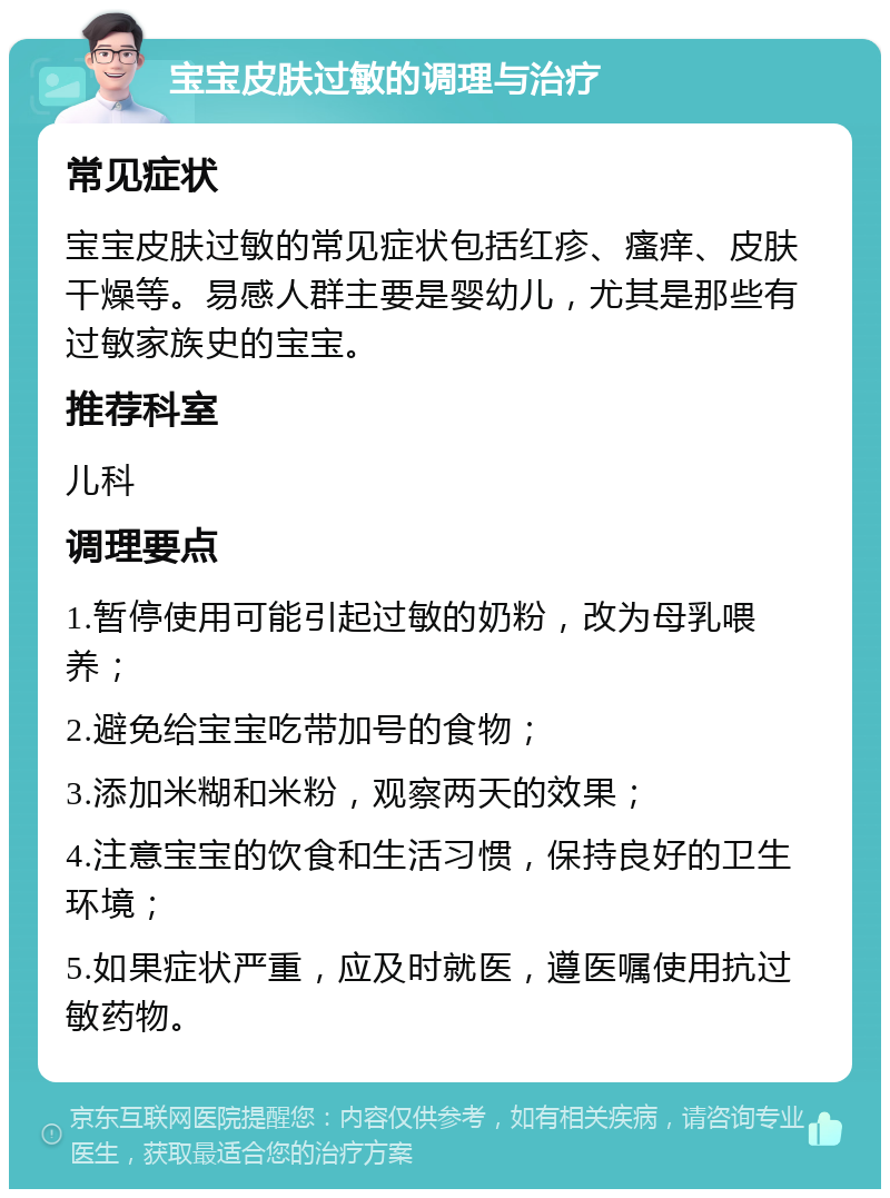 宝宝皮肤过敏的调理与治疗 常见症状 宝宝皮肤过敏的常见症状包括红疹、瘙痒、皮肤干燥等。易感人群主要是婴幼儿，尤其是那些有过敏家族史的宝宝。 推荐科室 儿科 调理要点 1.暂停使用可能引起过敏的奶粉，改为母乳喂养； 2.避免给宝宝吃带加号的食物； 3.添加米糊和米粉，观察两天的效果； 4.注意宝宝的饮食和生活习惯，保持良好的卫生环境； 5.如果症状严重，应及时就医，遵医嘱使用抗过敏药物。