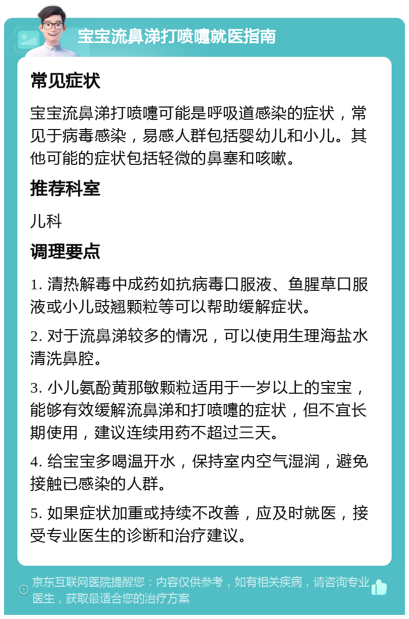 宝宝流鼻涕打喷嚏就医指南 常见症状 宝宝流鼻涕打喷嚏可能是呼吸道感染的症状，常见于病毒感染，易感人群包括婴幼儿和小儿。其他可能的症状包括轻微的鼻塞和咳嗽。 推荐科室 儿科 调理要点 1. 清热解毒中成药如抗病毒口服液、鱼腥草口服液或小儿豉翘颗粒等可以帮助缓解症状。 2. 对于流鼻涕较多的情况，可以使用生理海盐水清洗鼻腔。 3. 小儿氨酚黄那敏颗粒适用于一岁以上的宝宝，能够有效缓解流鼻涕和打喷嚏的症状，但不宜长期使用，建议连续用药不超过三天。 4. 给宝宝多喝温开水，保持室内空气湿润，避免接触已感染的人群。 5. 如果症状加重或持续不改善，应及时就医，接受专业医生的诊断和治疗建议。