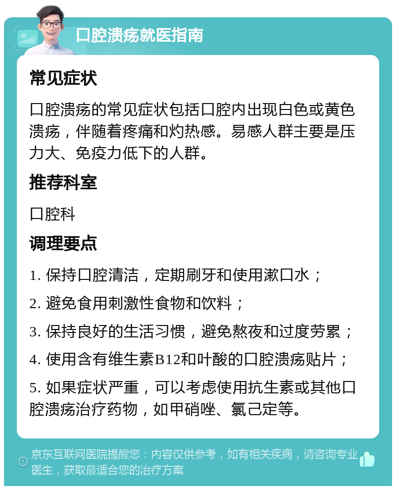 口腔溃疡就医指南 常见症状 口腔溃疡的常见症状包括口腔内出现白色或黄色溃疡，伴随着疼痛和灼热感。易感人群主要是压力大、免疫力低下的人群。 推荐科室 口腔科 调理要点 1. 保持口腔清洁，定期刷牙和使用漱口水； 2. 避免食用刺激性食物和饮料； 3. 保持良好的生活习惯，避免熬夜和过度劳累； 4. 使用含有维生素B12和叶酸的口腔溃疡贴片； 5. 如果症状严重，可以考虑使用抗生素或其他口腔溃疡治疗药物，如甲硝唑、氯己定等。