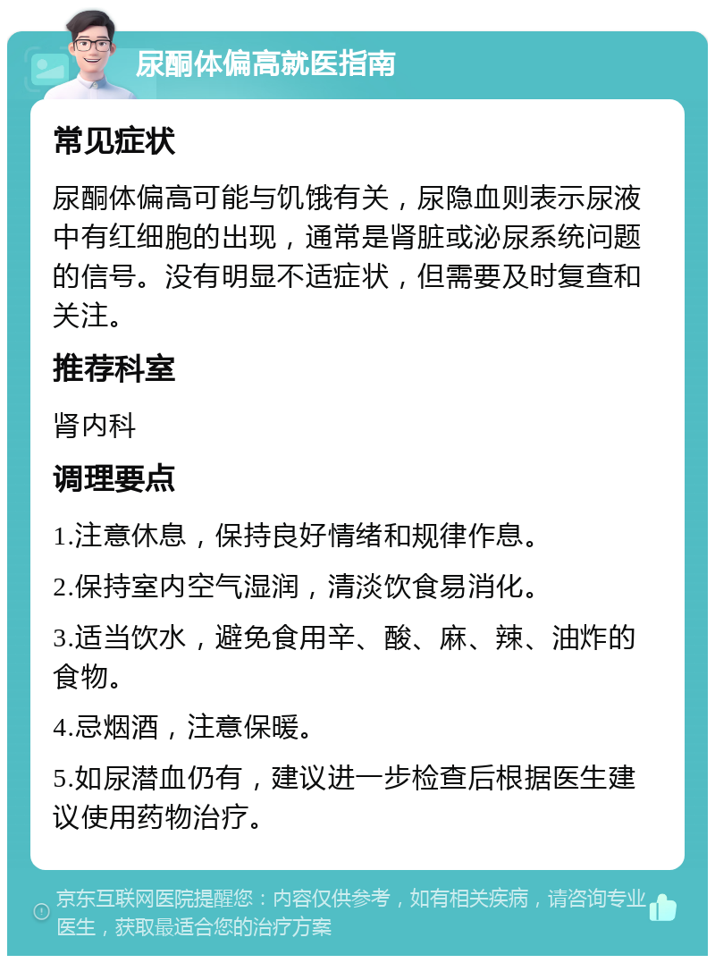 尿酮体偏高就医指南 常见症状 尿酮体偏高可能与饥饿有关，尿隐血则表示尿液中有红细胞的出现，通常是肾脏或泌尿系统问题的信号。没有明显不适症状，但需要及时复查和关注。 推荐科室 肾内科 调理要点 1.注意休息，保持良好情绪和规律作息。 2.保持室内空气湿润，清淡饮食易消化。 3.适当饮水，避免食用辛、酸、麻、辣、油炸的食物。 4.忌烟酒，注意保暖。 5.如尿潜血仍有，建议进一步检查后根据医生建议使用药物治疗。