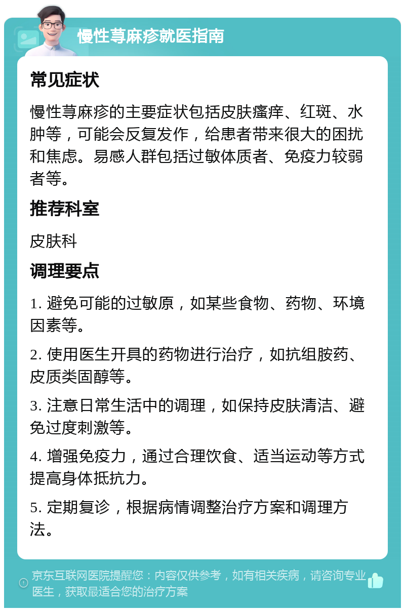 慢性荨麻疹就医指南 常见症状 慢性荨麻疹的主要症状包括皮肤瘙痒、红斑、水肿等，可能会反复发作，给患者带来很大的困扰和焦虑。易感人群包括过敏体质者、免疫力较弱者等。 推荐科室 皮肤科 调理要点 1. 避免可能的过敏原，如某些食物、药物、环境因素等。 2. 使用医生开具的药物进行治疗，如抗组胺药、皮质类固醇等。 3. 注意日常生活中的调理，如保持皮肤清洁、避免过度刺激等。 4. 增强免疫力，通过合理饮食、适当运动等方式提高身体抵抗力。 5. 定期复诊，根据病情调整治疗方案和调理方法。