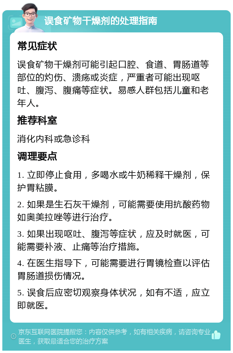 误食矿物干燥剂的处理指南 常见症状 误食矿物干燥剂可能引起口腔、食道、胃肠道等部位的灼伤、溃疡或炎症，严重者可能出现呕吐、腹泻、腹痛等症状。易感人群包括儿童和老年人。 推荐科室 消化内科或急诊科 调理要点 1. 立即停止食用，多喝水或牛奶稀释干燥剂，保护胃粘膜。 2. 如果是生石灰干燥剂，可能需要使用抗酸药物如奥美拉唑等进行治疗。 3. 如果出现呕吐、腹泻等症状，应及时就医，可能需要补液、止痛等治疗措施。 4. 在医生指导下，可能需要进行胃镜检查以评估胃肠道损伤情况。 5. 误食后应密切观察身体状况，如有不适，应立即就医。