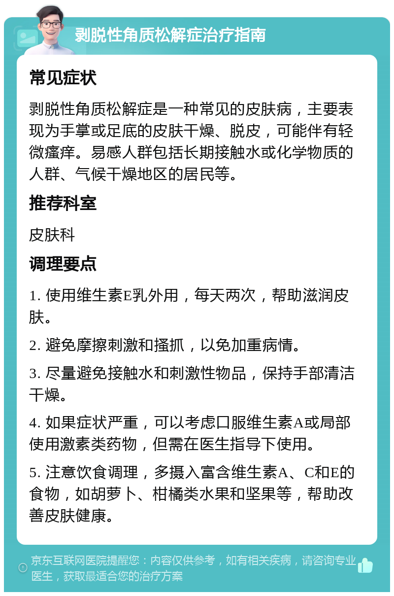 剥脱性角质松解症治疗指南 常见症状 剥脱性角质松解症是一种常见的皮肤病，主要表现为手掌或足底的皮肤干燥、脱皮，可能伴有轻微瘙痒。易感人群包括长期接触水或化学物质的人群、气候干燥地区的居民等。 推荐科室 皮肤科 调理要点 1. 使用维生素E乳外用，每天两次，帮助滋润皮肤。 2. 避免摩擦刺激和搔抓，以免加重病情。 3. 尽量避免接触水和刺激性物品，保持手部清洁干燥。 4. 如果症状严重，可以考虑口服维生素A或局部使用激素类药物，但需在医生指导下使用。 5. 注意饮食调理，多摄入富含维生素A、C和E的食物，如胡萝卜、柑橘类水果和坚果等，帮助改善皮肤健康。