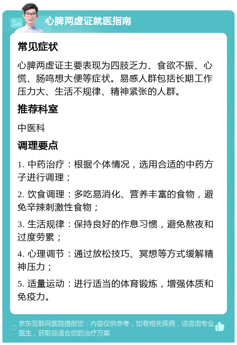 心脾两虚证就医指南 常见症状 心脾两虚证主要表现为四肢乏力、食欲不振、心慌、肠鸣想大便等症状。易感人群包括长期工作压力大、生活不规律、精神紧张的人群。 推荐科室 中医科 调理要点 1. 中药治疗：根据个体情况，选用合适的中药方子进行调理； 2. 饮食调理：多吃易消化、营养丰富的食物，避免辛辣刺激性食物； 3. 生活规律：保持良好的作息习惯，避免熬夜和过度劳累； 4. 心理调节：通过放松技巧、冥想等方式缓解精神压力； 5. 适量运动：进行适当的体育锻炼，增强体质和免疫力。