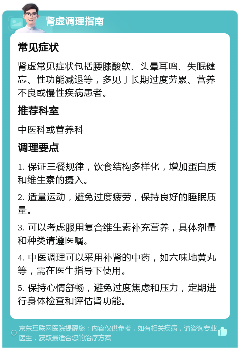 肾虚调理指南 常见症状 肾虚常见症状包括腰膝酸软、头晕耳鸣、失眠健忘、性功能减退等，多见于长期过度劳累、营养不良或慢性疾病患者。 推荐科室 中医科或营养科 调理要点 1. 保证三餐规律，饮食结构多样化，增加蛋白质和维生素的摄入。 2. 适量运动，避免过度疲劳，保持良好的睡眠质量。 3. 可以考虑服用复合维生素补充营养，具体剂量和种类请遵医嘱。 4. 中医调理可以采用补肾的中药，如六味地黄丸等，需在医生指导下使用。 5. 保持心情舒畅，避免过度焦虑和压力，定期进行身体检查和评估肾功能。