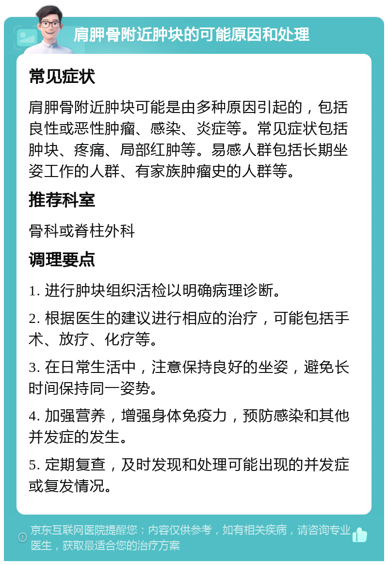 肩胛骨附近肿块的可能原因和处理 常见症状 肩胛骨附近肿块可能是由多种原因引起的，包括良性或恶性肿瘤、感染、炎症等。常见症状包括肿块、疼痛、局部红肿等。易感人群包括长期坐姿工作的人群、有家族肿瘤史的人群等。 推荐科室 骨科或脊柱外科 调理要点 1. 进行肿块组织活检以明确病理诊断。 2. 根据医生的建议进行相应的治疗，可能包括手术、放疗、化疗等。 3. 在日常生活中，注意保持良好的坐姿，避免长时间保持同一姿势。 4. 加强营养，增强身体免疫力，预防感染和其他并发症的发生。 5. 定期复查，及时发现和处理可能出现的并发症或复发情况。