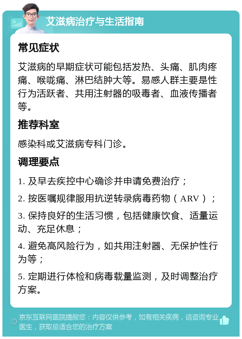 艾滋病治疗与生活指南 常见症状 艾滋病的早期症状可能包括发热、头痛、肌肉疼痛、喉咙痛、淋巴结肿大等。易感人群主要是性行为活跃者、共用注射器的吸毒者、血液传播者等。 推荐科室 感染科或艾滋病专科门诊。 调理要点 1. 及早去疾控中心确诊并申请免费治疗； 2. 按医嘱规律服用抗逆转录病毒药物（ARV）； 3. 保持良好的生活习惯，包括健康饮食、适量运动、充足休息； 4. 避免高风险行为，如共用注射器、无保护性行为等； 5. 定期进行体检和病毒载量监测，及时调整治疗方案。