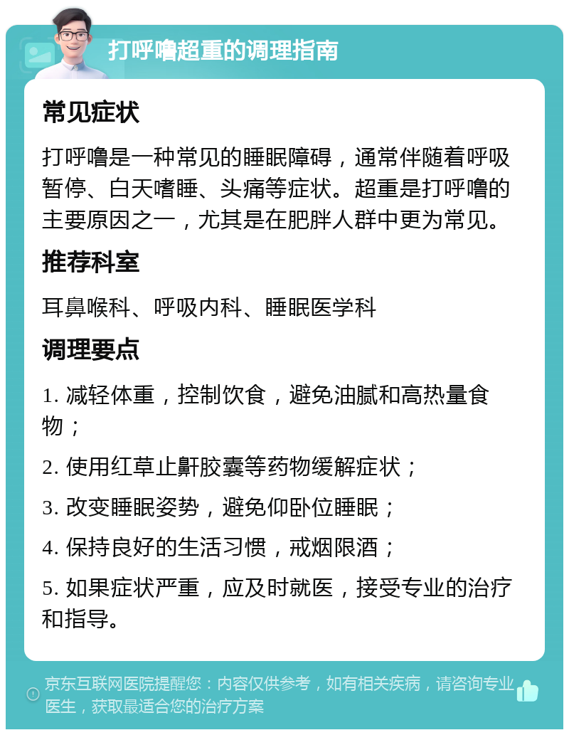 打呼噜超重的调理指南 常见症状 打呼噜是一种常见的睡眠障碍，通常伴随着呼吸暂停、白天嗜睡、头痛等症状。超重是打呼噜的主要原因之一，尤其是在肥胖人群中更为常见。 推荐科室 耳鼻喉科、呼吸内科、睡眠医学科 调理要点 1. 减轻体重，控制饮食，避免油腻和高热量食物； 2. 使用红草止鼾胶囊等药物缓解症状； 3. 改变睡眠姿势，避免仰卧位睡眠； 4. 保持良好的生活习惯，戒烟限酒； 5. 如果症状严重，应及时就医，接受专业的治疗和指导。