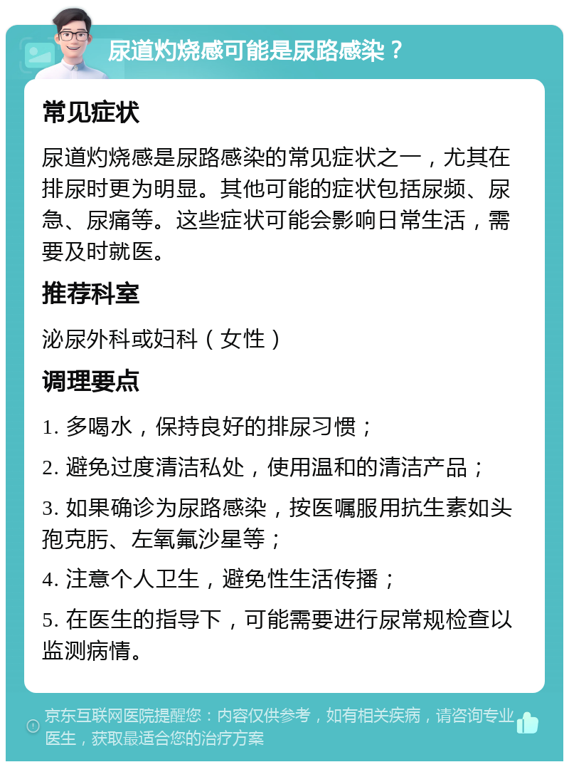 尿道灼烧感可能是尿路感染？ 常见症状 尿道灼烧感是尿路感染的常见症状之一，尤其在排尿时更为明显。其他可能的症状包括尿频、尿急、尿痛等。这些症状可能会影响日常生活，需要及时就医。 推荐科室 泌尿外科或妇科（女性） 调理要点 1. 多喝水，保持良好的排尿习惯； 2. 避免过度清洁私处，使用温和的清洁产品； 3. 如果确诊为尿路感染，按医嘱服用抗生素如头孢克肟、左氧氟沙星等； 4. 注意个人卫生，避免性生活传播； 5. 在医生的指导下，可能需要进行尿常规检查以监测病情。