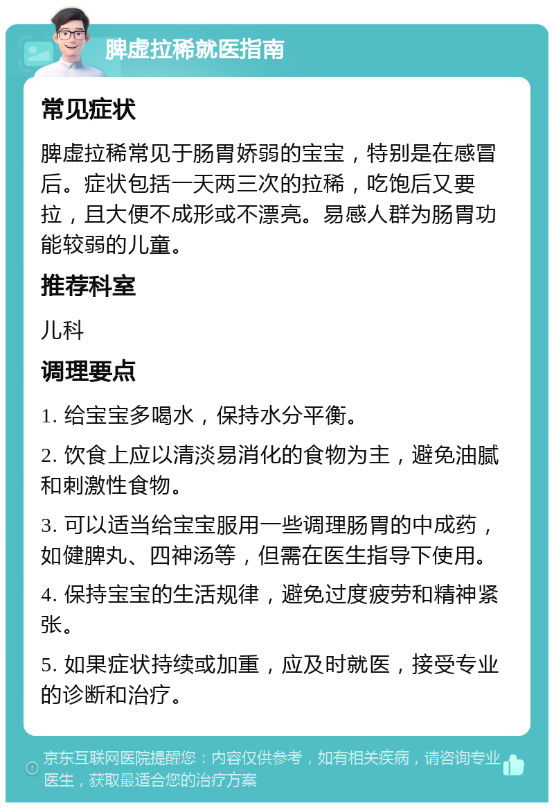 脾虚拉稀就医指南 常见症状 脾虚拉稀常见于肠胃娇弱的宝宝，特别是在感冒后。症状包括一天两三次的拉稀，吃饱后又要拉，且大便不成形或不漂亮。易感人群为肠胃功能较弱的儿童。 推荐科室 儿科 调理要点 1. 给宝宝多喝水，保持水分平衡。 2. 饮食上应以清淡易消化的食物为主，避免油腻和刺激性食物。 3. 可以适当给宝宝服用一些调理肠胃的中成药，如健脾丸、四神汤等，但需在医生指导下使用。 4. 保持宝宝的生活规律，避免过度疲劳和精神紧张。 5. 如果症状持续或加重，应及时就医，接受专业的诊断和治疗。