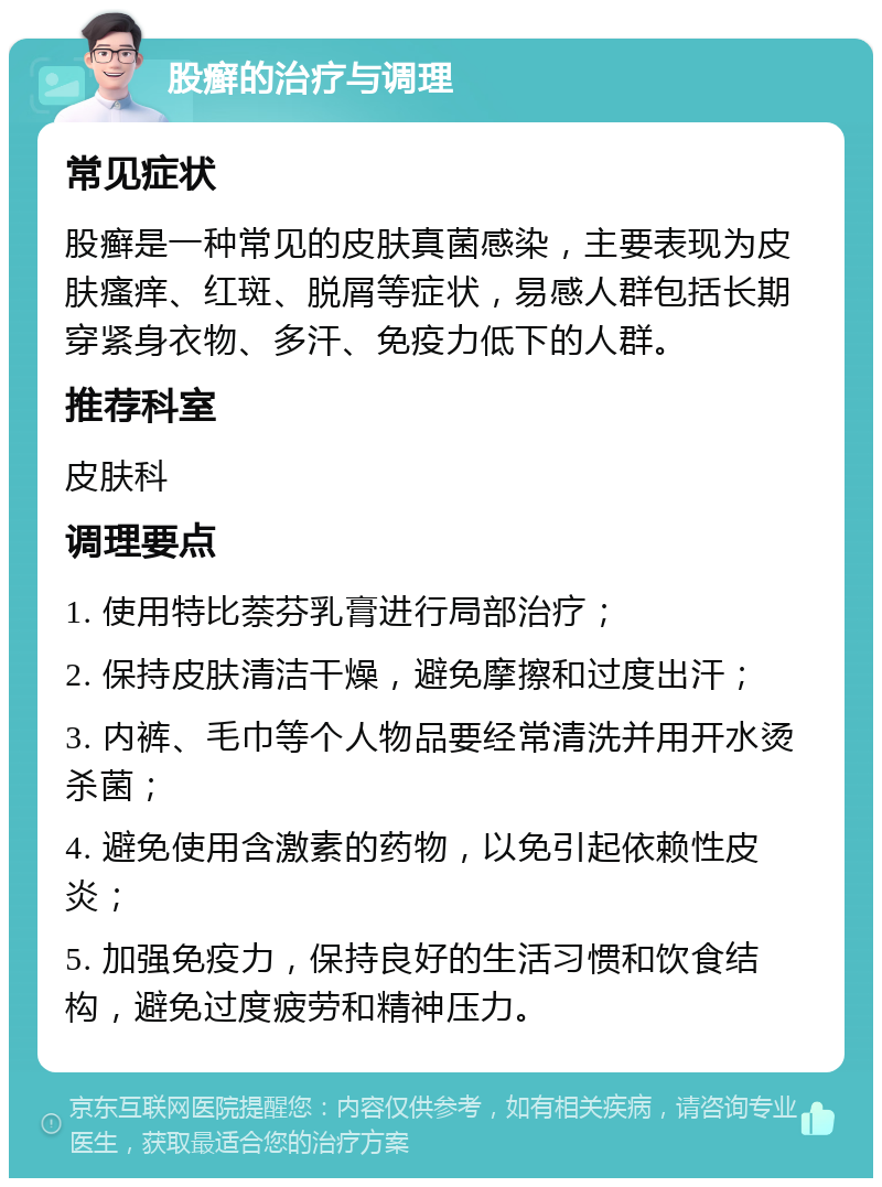 股癣的治疗与调理 常见症状 股癣是一种常见的皮肤真菌感染，主要表现为皮肤瘙痒、红斑、脱屑等症状，易感人群包括长期穿紧身衣物、多汗、免疫力低下的人群。 推荐科室 皮肤科 调理要点 1. 使用特比萘芬乳膏进行局部治疗； 2. 保持皮肤清洁干燥，避免摩擦和过度出汗； 3. 内裤、毛巾等个人物品要经常清洗并用开水烫杀菌； 4. 避免使用含激素的药物，以免引起依赖性皮炎； 5. 加强免疫力，保持良好的生活习惯和饮食结构，避免过度疲劳和精神压力。