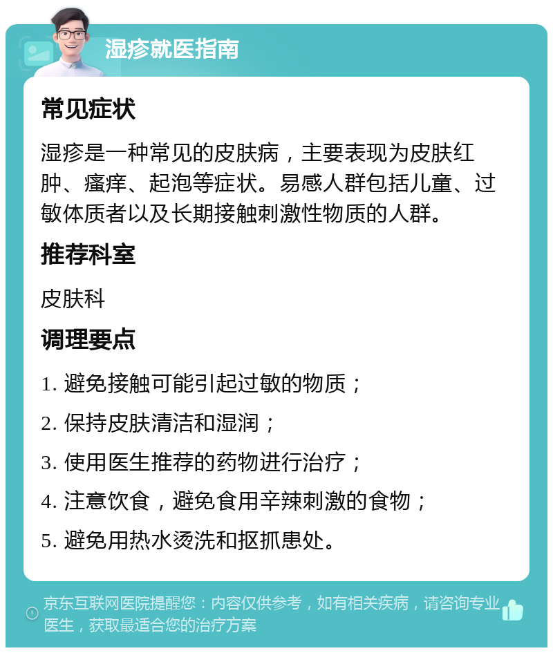 湿疹就医指南 常见症状 湿疹是一种常见的皮肤病，主要表现为皮肤红肿、瘙痒、起泡等症状。易感人群包括儿童、过敏体质者以及长期接触刺激性物质的人群。 推荐科室 皮肤科 调理要点 1. 避免接触可能引起过敏的物质； 2. 保持皮肤清洁和湿润； 3. 使用医生推荐的药物进行治疗； 4. 注意饮食，避免食用辛辣刺激的食物； 5. 避免用热水烫洗和抠抓患处。