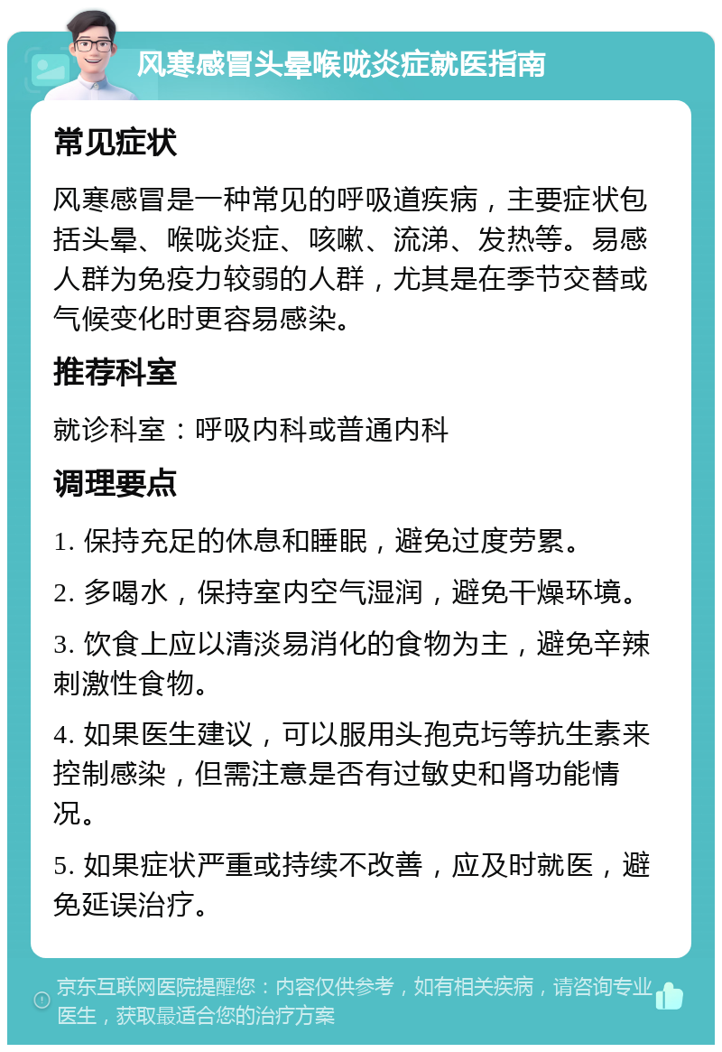 风寒感冒头晕喉咙炎症就医指南 常见症状 风寒感冒是一种常见的呼吸道疾病，主要症状包括头晕、喉咙炎症、咳嗽、流涕、发热等。易感人群为免疫力较弱的人群，尤其是在季节交替或气候变化时更容易感染。 推荐科室 就诊科室：呼吸内科或普通内科 调理要点 1. 保持充足的休息和睡眠，避免过度劳累。 2. 多喝水，保持室内空气湿润，避免干燥环境。 3. 饮食上应以清淡易消化的食物为主，避免辛辣刺激性食物。 4. 如果医生建议，可以服用头孢克圬等抗生素来控制感染，但需注意是否有过敏史和肾功能情况。 5. 如果症状严重或持续不改善，应及时就医，避免延误治疗。