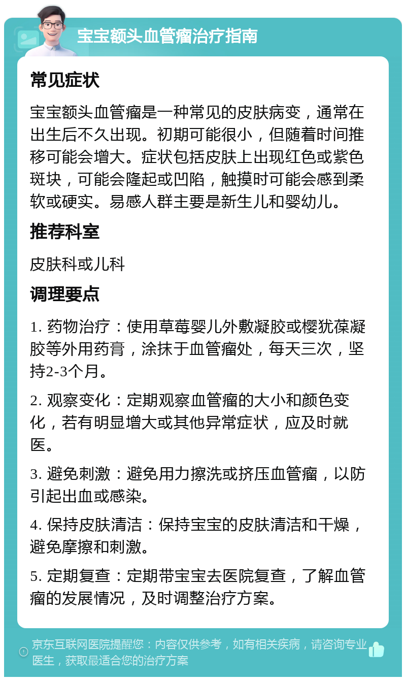 宝宝额头血管瘤治疗指南 常见症状 宝宝额头血管瘤是一种常见的皮肤病变，通常在出生后不久出现。初期可能很小，但随着时间推移可能会增大。症状包括皮肤上出现红色或紫色斑块，可能会隆起或凹陷，触摸时可能会感到柔软或硬实。易感人群主要是新生儿和婴幼儿。 推荐科室 皮肤科或儿科 调理要点 1. 药物治疗：使用草莓婴儿外敷凝胶或樱犹葆凝胶等外用药膏，涂抹于血管瘤处，每天三次，坚持2-3个月。 2. 观察变化：定期观察血管瘤的大小和颜色变化，若有明显增大或其他异常症状，应及时就医。 3. 避免刺激：避免用力擦洗或挤压血管瘤，以防引起出血或感染。 4. 保持皮肤清洁：保持宝宝的皮肤清洁和干燥，避免摩擦和刺激。 5. 定期复查：定期带宝宝去医院复查，了解血管瘤的发展情况，及时调整治疗方案。