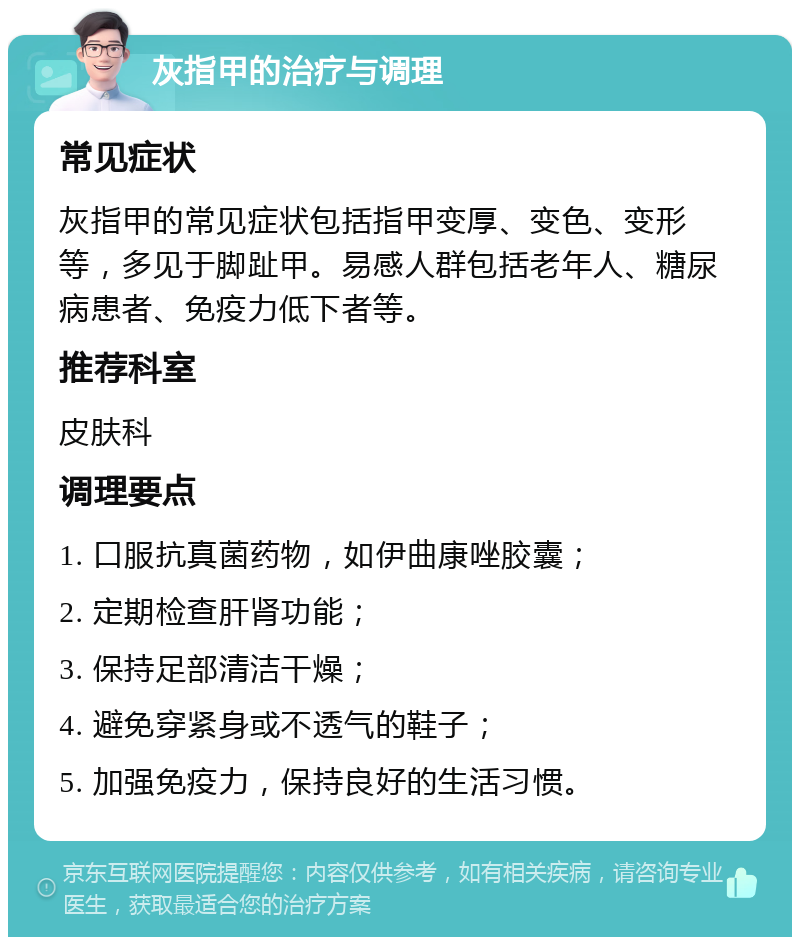 灰指甲的治疗与调理 常见症状 灰指甲的常见症状包括指甲变厚、变色、变形等，多见于脚趾甲。易感人群包括老年人、糖尿病患者、免疫力低下者等。 推荐科室 皮肤科 调理要点 1. 口服抗真菌药物，如伊曲康唑胶囊； 2. 定期检查肝肾功能； 3. 保持足部清洁干燥； 4. 避免穿紧身或不透气的鞋子； 5. 加强免疫力，保持良好的生活习惯。