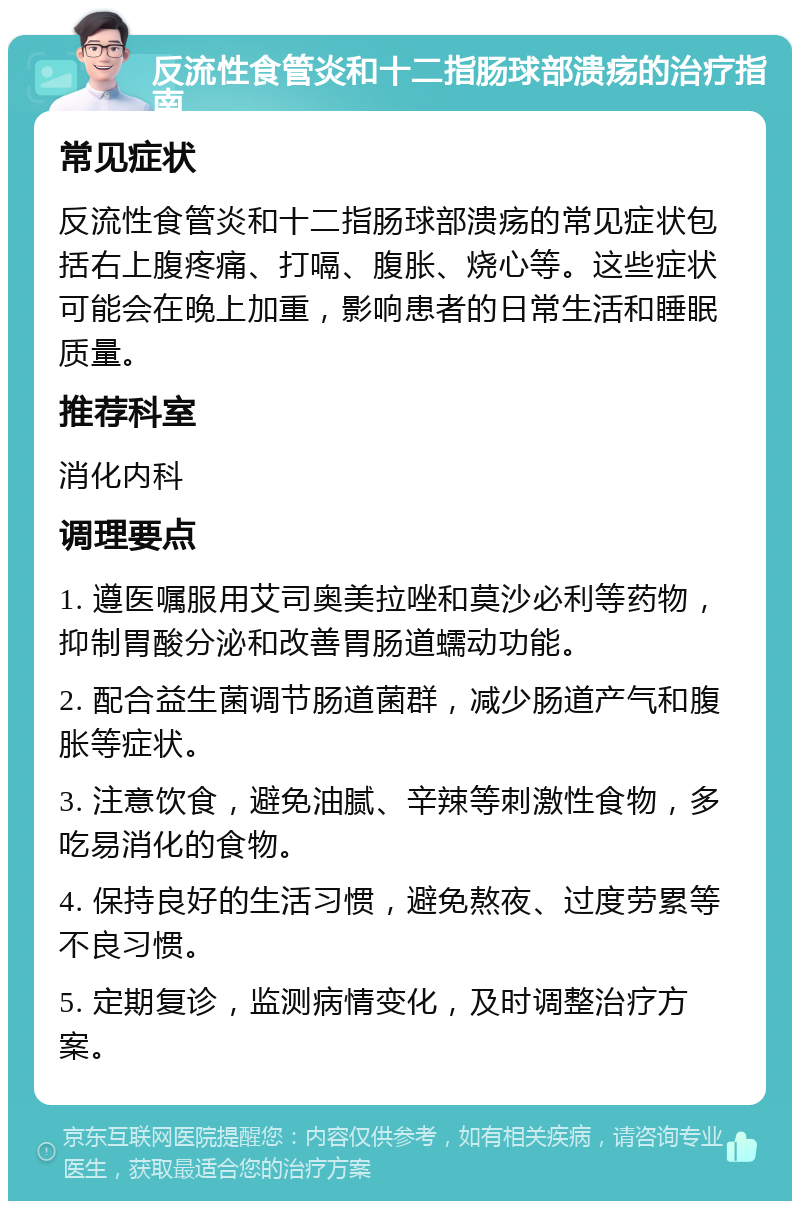 反流性食管炎和十二指肠球部溃疡的治疗指南 常见症状 反流性食管炎和十二指肠球部溃疡的常见症状包括右上腹疼痛、打嗝、腹胀、烧心等。这些症状可能会在晚上加重，影响患者的日常生活和睡眠质量。 推荐科室 消化内科 调理要点 1. 遵医嘱服用艾司奥美拉唑和莫沙必利等药物，抑制胃酸分泌和改善胃肠道蠕动功能。 2. 配合益生菌调节肠道菌群，减少肠道产气和腹胀等症状。 3. 注意饮食，避免油腻、辛辣等刺激性食物，多吃易消化的食物。 4. 保持良好的生活习惯，避免熬夜、过度劳累等不良习惯。 5. 定期复诊，监测病情变化，及时调整治疗方案。