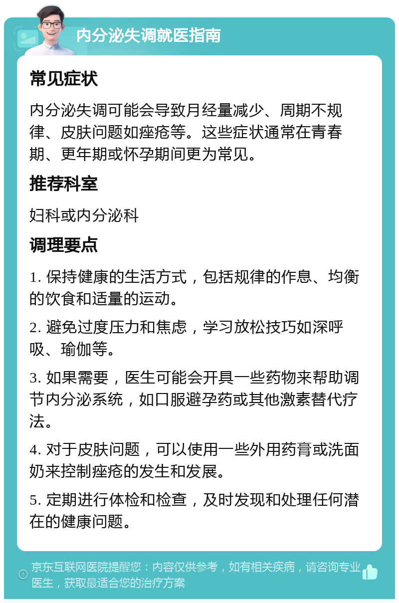 内分泌失调就医指南 常见症状 内分泌失调可能会导致月经量减少、周期不规律、皮肤问题如痤疮等。这些症状通常在青春期、更年期或怀孕期间更为常见。 推荐科室 妇科或内分泌科 调理要点 1. 保持健康的生活方式，包括规律的作息、均衡的饮食和适量的运动。 2. 避免过度压力和焦虑，学习放松技巧如深呼吸、瑜伽等。 3. 如果需要，医生可能会开具一些药物来帮助调节内分泌系统，如口服避孕药或其他激素替代疗法。 4. 对于皮肤问题，可以使用一些外用药膏或洗面奶来控制痤疮的发生和发展。 5. 定期进行体检和检查，及时发现和处理任何潜在的健康问题。