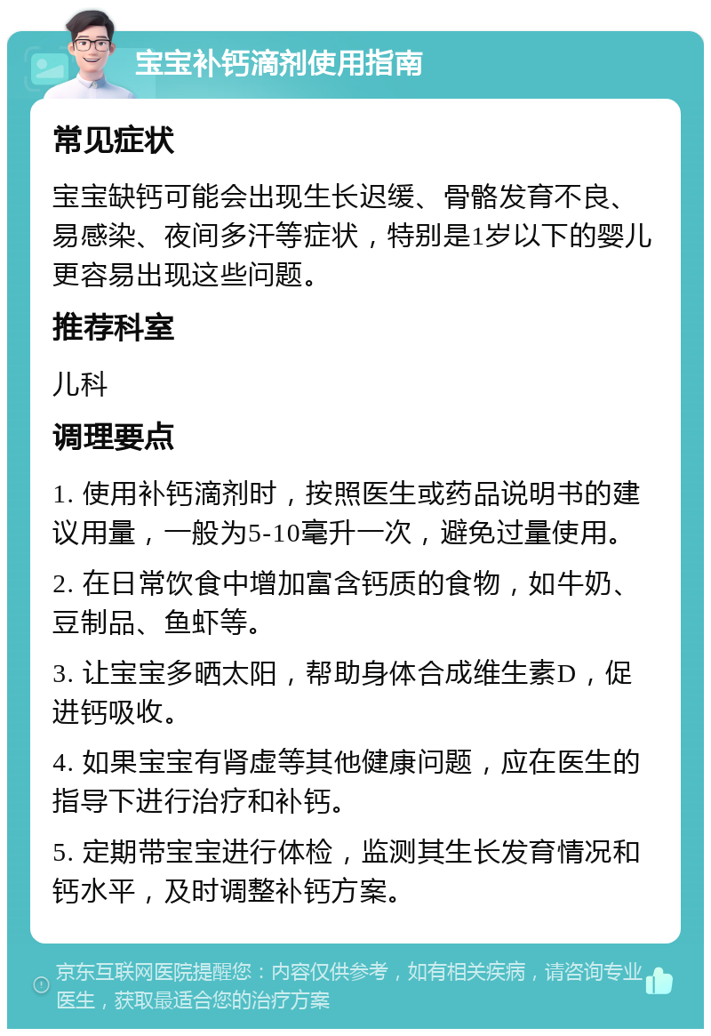 宝宝补钙滴剂使用指南 常见症状 宝宝缺钙可能会出现生长迟缓、骨骼发育不良、易感染、夜间多汗等症状，特别是1岁以下的婴儿更容易出现这些问题。 推荐科室 儿科 调理要点 1. 使用补钙滴剂时，按照医生或药品说明书的建议用量，一般为5-10毫升一次，避免过量使用。 2. 在日常饮食中增加富含钙质的食物，如牛奶、豆制品、鱼虾等。 3. 让宝宝多晒太阳，帮助身体合成维生素D，促进钙吸收。 4. 如果宝宝有肾虚等其他健康问题，应在医生的指导下进行治疗和补钙。 5. 定期带宝宝进行体检，监测其生长发育情况和钙水平，及时调整补钙方案。