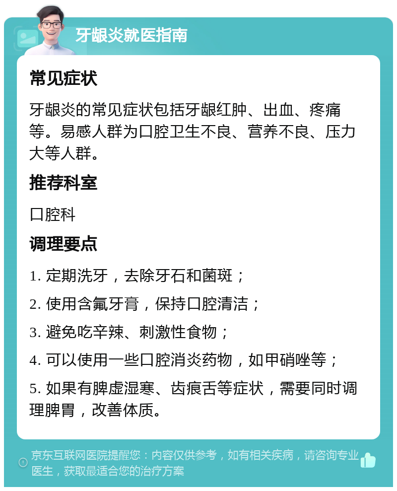 牙龈炎就医指南 常见症状 牙龈炎的常见症状包括牙龈红肿、出血、疼痛等。易感人群为口腔卫生不良、营养不良、压力大等人群。 推荐科室 口腔科 调理要点 1. 定期洗牙，去除牙石和菌斑； 2. 使用含氟牙膏，保持口腔清洁； 3. 避免吃辛辣、刺激性食物； 4. 可以使用一些口腔消炎药物，如甲硝唑等； 5. 如果有脾虚湿寒、齿痕舌等症状，需要同时调理脾胃，改善体质。