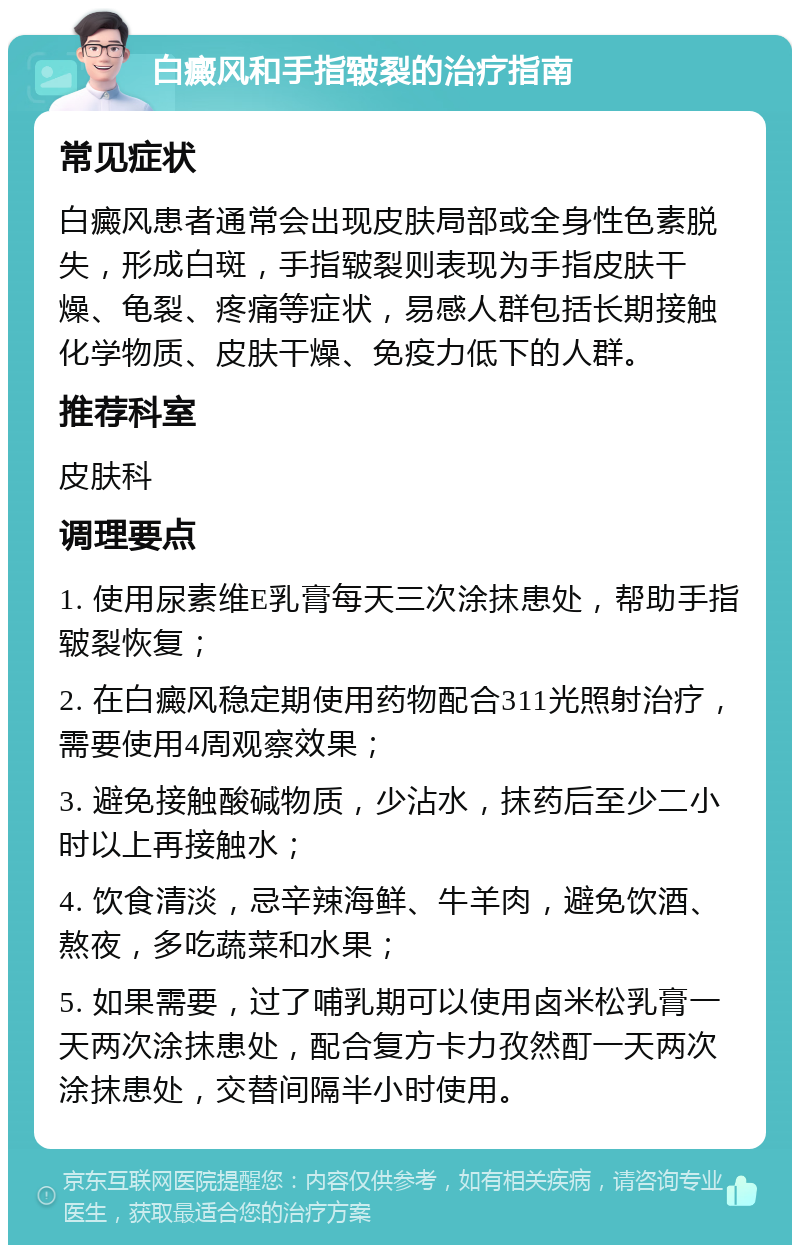 白癜风和手指皲裂的治疗指南 常见症状 白癜风患者通常会出现皮肤局部或全身性色素脱失，形成白斑，手指皲裂则表现为手指皮肤干燥、龟裂、疼痛等症状，易感人群包括长期接触化学物质、皮肤干燥、免疫力低下的人群。 推荐科室 皮肤科 调理要点 1. 使用尿素维E乳膏每天三次涂抹患处，帮助手指皲裂恢复； 2. 在白癜风稳定期使用药物配合311光照射治疗，需要使用4周观察效果； 3. 避免接触酸碱物质，少沾水，抹药后至少二小时以上再接触水； 4. 饮食清淡，忌辛辣海鲜、牛羊肉，避免饮酒、熬夜，多吃蔬菜和水果； 5. 如果需要，过了哺乳期可以使用卤米松乳膏一天两次涂抹患处，配合复方卡力孜然酊一天两次涂抹患处，交替间隔半小时使用。