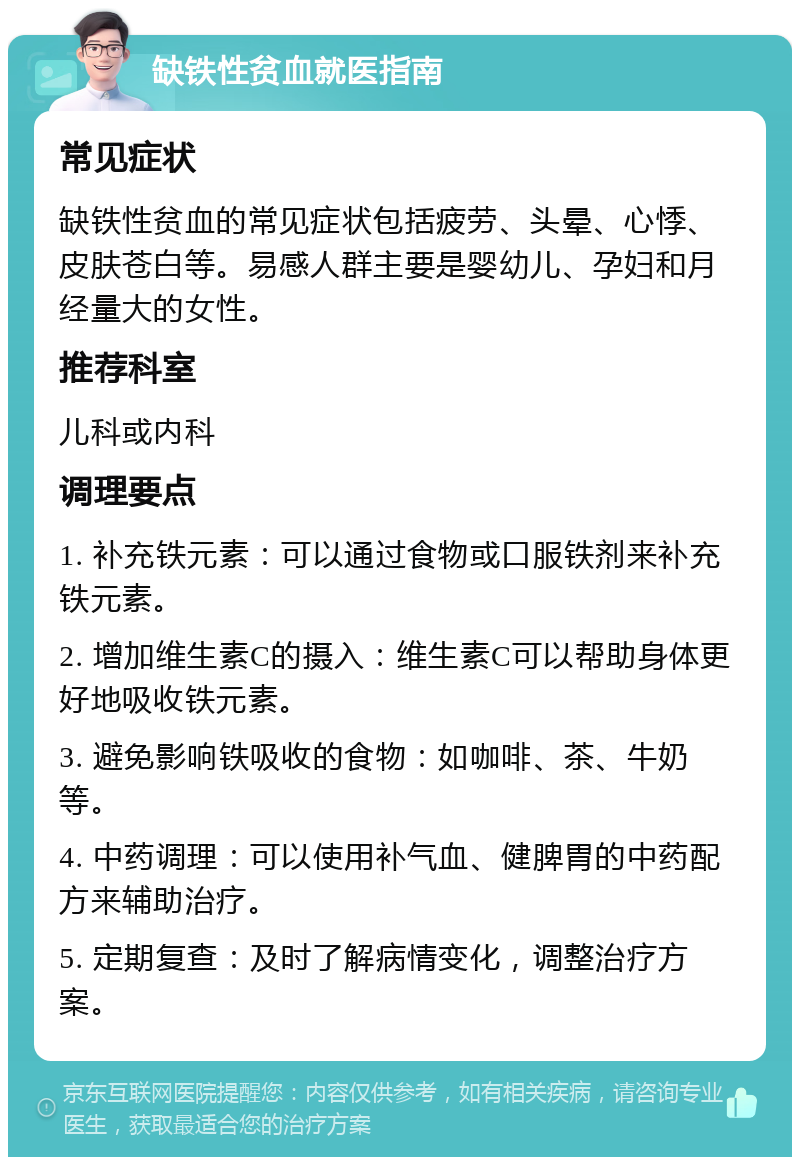 缺铁性贫血就医指南 常见症状 缺铁性贫血的常见症状包括疲劳、头晕、心悸、皮肤苍白等。易感人群主要是婴幼儿、孕妇和月经量大的女性。 推荐科室 儿科或内科 调理要点 1. 补充铁元素：可以通过食物或口服铁剂来补充铁元素。 2. 增加维生素C的摄入：维生素C可以帮助身体更好地吸收铁元素。 3. 避免影响铁吸收的食物：如咖啡、茶、牛奶等。 4. 中药调理：可以使用补气血、健脾胃的中药配方来辅助治疗。 5. 定期复查：及时了解病情变化，调整治疗方案。