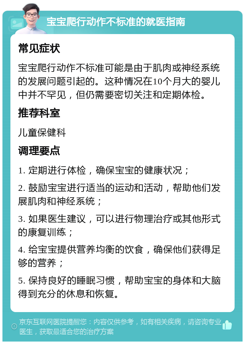 宝宝爬行动作不标准的就医指南 常见症状 宝宝爬行动作不标准可能是由于肌肉或神经系统的发展问题引起的。这种情况在10个月大的婴儿中并不罕见，但仍需要密切关注和定期体检。 推荐科室 儿童保健科 调理要点 1. 定期进行体检，确保宝宝的健康状况； 2. 鼓励宝宝进行适当的运动和活动，帮助他们发展肌肉和神经系统； 3. 如果医生建议，可以进行物理治疗或其他形式的康复训练； 4. 给宝宝提供营养均衡的饮食，确保他们获得足够的营养； 5. 保持良好的睡眠习惯，帮助宝宝的身体和大脑得到充分的休息和恢复。