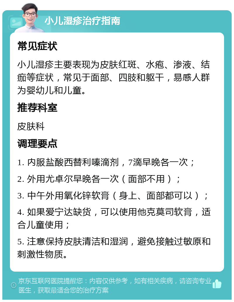 小儿湿疹治疗指南 常见症状 小儿湿疹主要表现为皮肤红斑、水疱、渗液、结痂等症状，常见于面部、四肢和躯干，易感人群为婴幼儿和儿童。 推荐科室 皮肤科 调理要点 1. 内服盐酸西替利嗪滴剂，7滴早晚各一次； 2. 外用尤卓尔早晚各一次（面部不用）； 3. 中午外用氧化锌软膏（身上、面部都可以）； 4. 如果爱宁达缺货，可以使用他克莫司软膏，适合儿童使用； 5. 注意保持皮肤清洁和湿润，避免接触过敏原和刺激性物质。