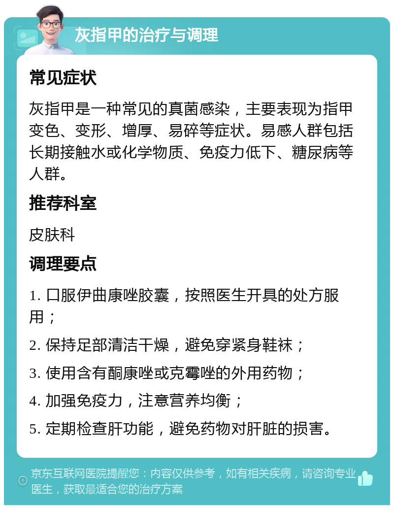 灰指甲的治疗与调理 常见症状 灰指甲是一种常见的真菌感染，主要表现为指甲变色、变形、增厚、易碎等症状。易感人群包括长期接触水或化学物质、免疫力低下、糖尿病等人群。 推荐科室 皮肤科 调理要点 1. 口服伊曲康唑胶囊，按照医生开具的处方服用； 2. 保持足部清洁干燥，避免穿紧身鞋袜； 3. 使用含有酮康唑或克霉唑的外用药物； 4. 加强免疫力，注意营养均衡； 5. 定期检查肝功能，避免药物对肝脏的损害。