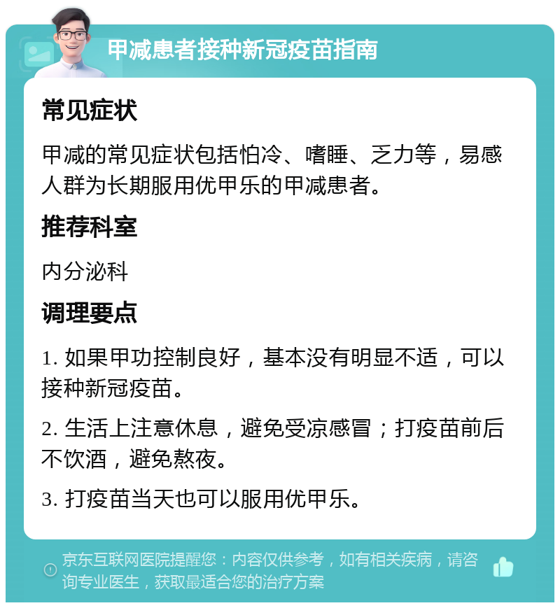 甲减患者接种新冠疫苗指南 常见症状 甲减的常见症状包括怕冷、嗜睡、乏力等，易感人群为长期服用优甲乐的甲减患者。 推荐科室 内分泌科 调理要点 1. 如果甲功控制良好，基本没有明显不适，可以接种新冠疫苗。 2. 生活上注意休息，避免受凉感冒；打疫苗前后不饮酒，避免熬夜。 3. 打疫苗当天也可以服用优甲乐。