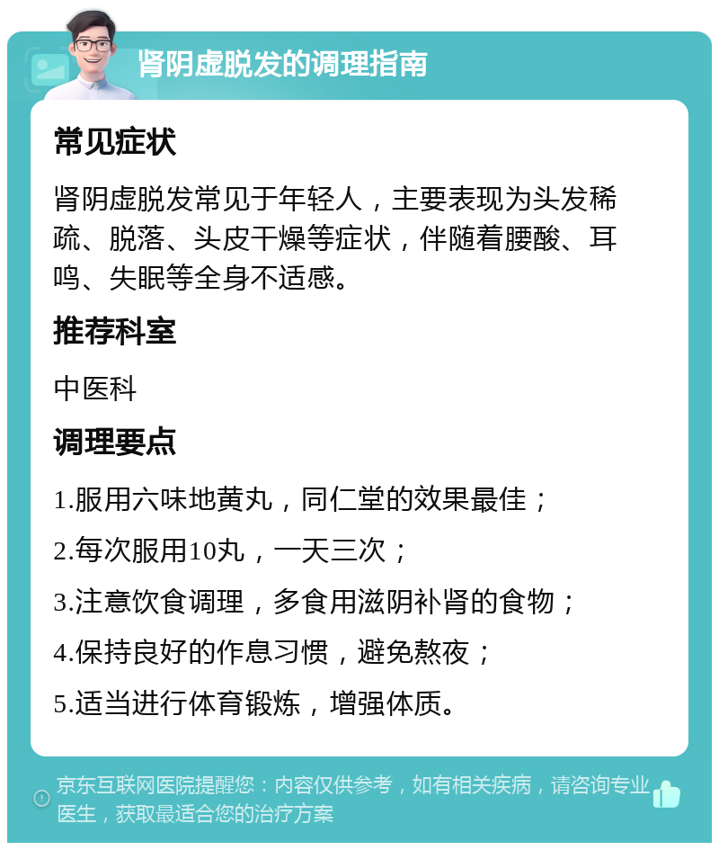 肾阴虚脱发的调理指南 常见症状 肾阴虚脱发常见于年轻人，主要表现为头发稀疏、脱落、头皮干燥等症状，伴随着腰酸、耳鸣、失眠等全身不适感。 推荐科室 中医科 调理要点 1.服用六味地黄丸，同仁堂的效果最佳； 2.每次服用10丸，一天三次； 3.注意饮食调理，多食用滋阴补肾的食物； 4.保持良好的作息习惯，避免熬夜； 5.适当进行体育锻炼，增强体质。