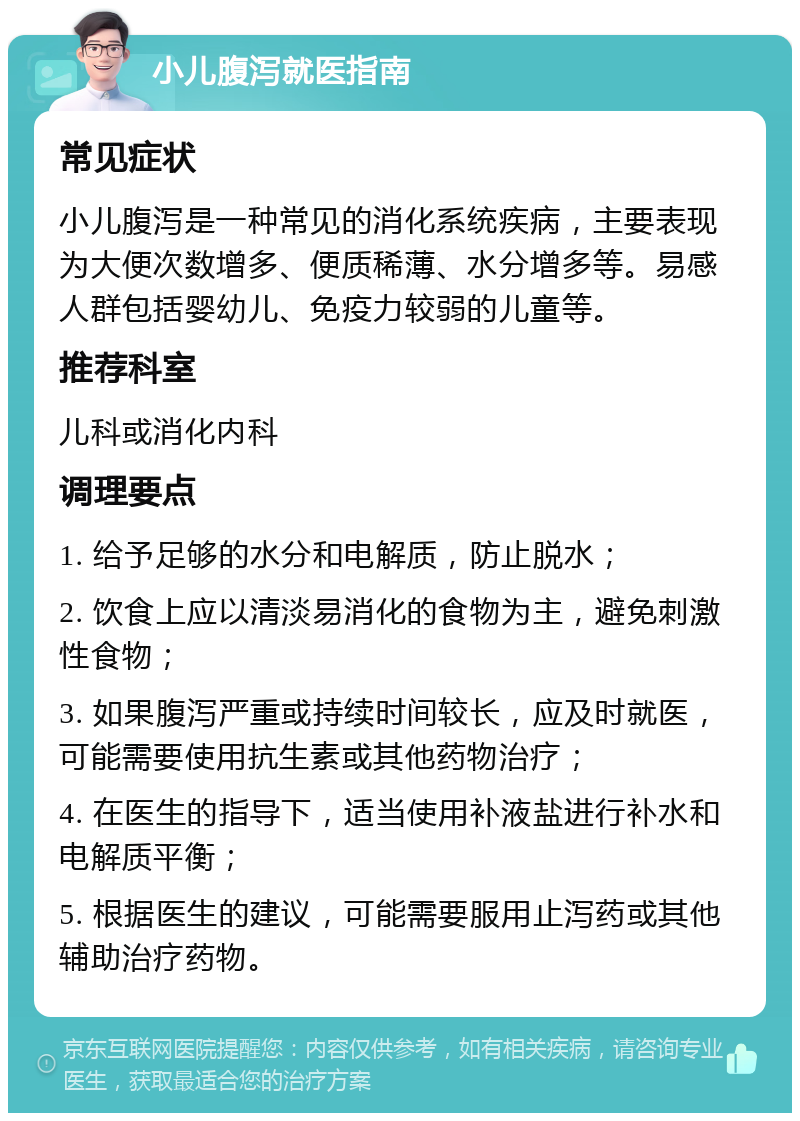 小儿腹泻就医指南 常见症状 小儿腹泻是一种常见的消化系统疾病，主要表现为大便次数增多、便质稀薄、水分增多等。易感人群包括婴幼儿、免疫力较弱的儿童等。 推荐科室 儿科或消化内科 调理要点 1. 给予足够的水分和电解质，防止脱水； 2. 饮食上应以清淡易消化的食物为主，避免刺激性食物； 3. 如果腹泻严重或持续时间较长，应及时就医，可能需要使用抗生素或其他药物治疗； 4. 在医生的指导下，适当使用补液盐进行补水和电解质平衡； 5. 根据医生的建议，可能需要服用止泻药或其他辅助治疗药物。