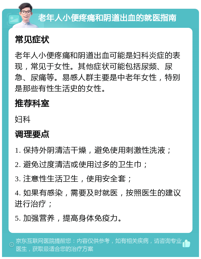 老年人小便疼痛和阴道出血的就医指南 常见症状 老年人小便疼痛和阴道出血可能是妇科炎症的表现，常见于女性。其他症状可能包括尿频、尿急、尿痛等。易感人群主要是中老年女性，特别是那些有性生活史的女性。 推荐科室 妇科 调理要点 1. 保持外阴清洁干燥，避免使用刺激性洗液； 2. 避免过度清洁或使用过多的卫生巾； 3. 注意性生活卫生，使用安全套； 4. 如果有感染，需要及时就医，按照医生的建议进行治疗； 5. 加强营养，提高身体免疫力。