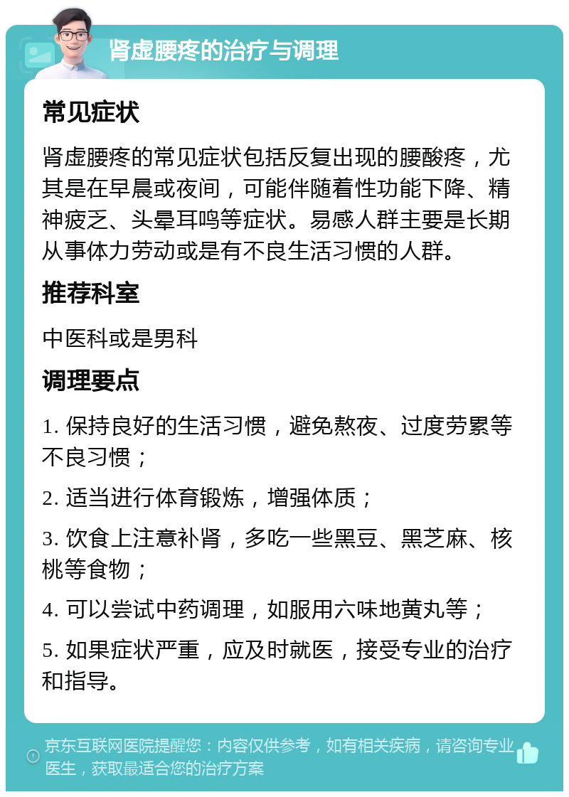 肾虚腰疼的治疗与调理 常见症状 肾虚腰疼的常见症状包括反复出现的腰酸疼，尤其是在早晨或夜间，可能伴随着性功能下降、精神疲乏、头晕耳鸣等症状。易感人群主要是长期从事体力劳动或是有不良生活习惯的人群。 推荐科室 中医科或是男科 调理要点 1. 保持良好的生活习惯，避免熬夜、过度劳累等不良习惯； 2. 适当进行体育锻炼，增强体质； 3. 饮食上注意补肾，多吃一些黑豆、黑芝麻、核桃等食物； 4. 可以尝试中药调理，如服用六味地黄丸等； 5. 如果症状严重，应及时就医，接受专业的治疗和指导。