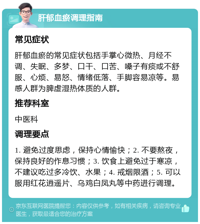 肝郁血瘀调理指南 常见症状 肝郁血瘀的常见症状包括手掌心微热、月经不调、失眠、多梦、口干、口苦、嗓子有痰或不舒服、心烦、易怒、情绪低落、手脚容易凉等。易感人群为脾虚湿热体质的人群。 推荐科室 中医科 调理要点 1. 避免过度思虑，保持心情愉快；2. 不要熬夜，保持良好的作息习惯；3. 饮食上避免过于寒凉，不建议吃过多冷饮、水果；4. 戒烟限酒；5. 可以服用红花逍遥片、乌鸡白凤丸等中药进行调理。