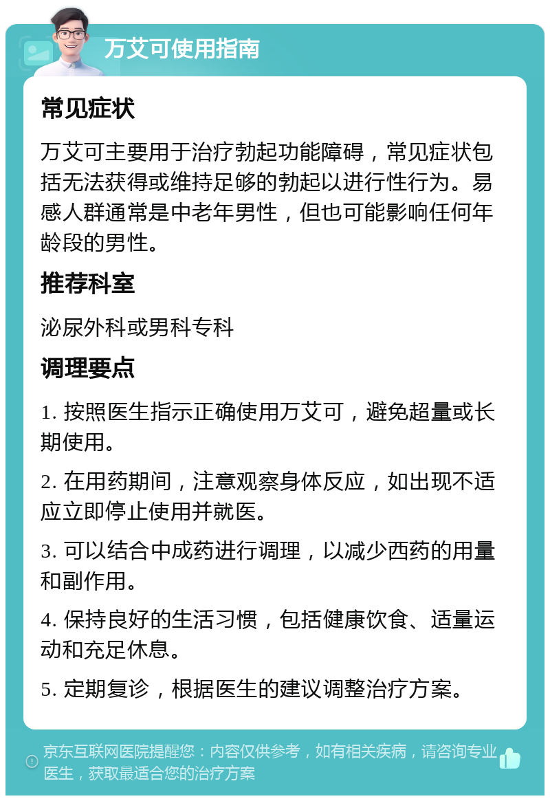 万艾可使用指南 常见症状 万艾可主要用于治疗勃起功能障碍，常见症状包括无法获得或维持足够的勃起以进行性行为。易感人群通常是中老年男性，但也可能影响任何年龄段的男性。 推荐科室 泌尿外科或男科专科 调理要点 1. 按照医生指示正确使用万艾可，避免超量或长期使用。 2. 在用药期间，注意观察身体反应，如出现不适应立即停止使用并就医。 3. 可以结合中成药进行调理，以减少西药的用量和副作用。 4. 保持良好的生活习惯，包括健康饮食、适量运动和充足休息。 5. 定期复诊，根据医生的建议调整治疗方案。